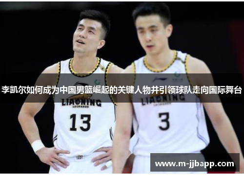李凯尔如何成为中国男篮崛起的关键人物并引领球队走向国际舞台